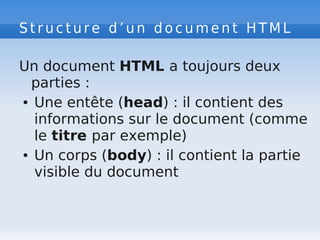 S t r u c t u r e d ’ u n d o c u m e n t H T M L
Un document HTML a toujours deux
parties :
● Une entête (head) : il contient des
informations sur le document (comme
le titre par exemple)
● Un corps (body) : il contient la partie
visible du document
 
