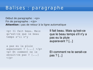 Balises : paragraphe
Début de paragraphe : <p>
Fin de paragraphe : </p>
Attention : pas de retour à la ligne automatique
<p> Il fait beau. Mais
qu'est-ce que le beau
temps s'il n'y
a pas eu la pluie
auparavant ? [...] </p>
<p> Et comment ne le
serait-ce pas ? [...]
</p>
Il fait beau. Mais qu'est-ce
que le beau temps s'il n'y a
pas eu la pluie
auparavant ? [...]
Et comment ne le serait-ce
pas ? [...]
 
