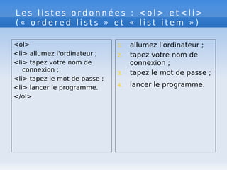 L e s l i s t e s o r d o n n é e s : < o l > e t < l i >
( « o r d e r e d l i s t s » e t « l i s t i t e m » )
<ol>
<li> allumez l'ordinateur ;
<li> tapez votre nom de
connexion ;
<li> tapez le mot de passe ;
<li> lancer le programme.
</ol>
1. allumez l'ordinateur ;
2. tapez votre nom de
connexion ;
3. tapez le mot de passe ;
4. lancer le programme.
 