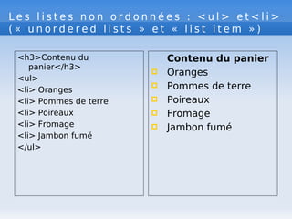 L e s l i s t e s n o n o r d o n n é e s : < u l > e t < l i >
( « u n o r d e r e d l i s t s » e t « l i s t i t e m » )
<h3>Contenu du
panier</h3>
<ul>
<li> Oranges
<li> Pommes de terre
<li> Poireaux
<li> Fromage
<li> Jambon fumé
</ul>
Contenu du panier
 Oranges
 Pommes de terre
 Poireaux
 Fromage
 Jambon fumé
 
