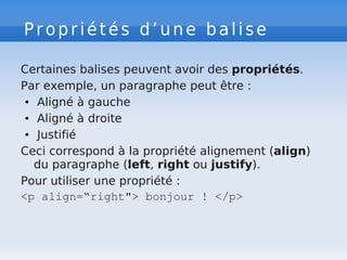 Propriétés d’une balise
Certaines balises peuvent avoir des propriétés.
Par exemple, un paragraphe peut être :
● Aligné à gauche
● Aligné à droite
● Justifié
Ceci correspond à la propriété alignement (align)
du paragraphe (left, right ou justify).
Pour utiliser une propriété :
<p align=“right"> bonjour ! </p>
 