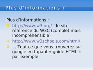 Plus d’informations ?
Plus d’informations :
 http://www.w3.org/ : le site
référence du W3C (complet mais
incompréhensible)
 http://www.w3schools.com/html/
 ... Tout ce que vous trouverez sur
google en tapant « guide HTML »
par exemple
 