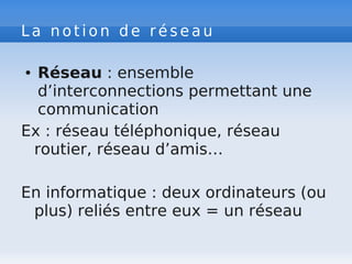 L a n o t i o n d e r é s e a u
● Réseau : ensemble
d’interconnections permettant une
communication
Ex : réseau téléphonique, réseau
routier, réseau d’amis…
En informatique : deux ordinateurs (ou
plus) reliés entre eux = un réseau
 