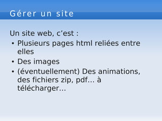 Gérer un site
Un site web, c’est :
● Plusieurs pages html reliées entre
elles
● Des images
● (éventuellement) Des animations,
des fichiers zip, pdf… à
télécharger…
 