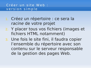 C r é e r u n s i t e W e b :
v e r s i o n s i m p l e
1. Créez un répertoire : ce sera la
racine de votre projet
2. Y placer tous vos fichiers (images et
fichiers HTML notamment)
3. Une fois le site fini, il faudra copier
l’ensemble du répertoire avec son
contenu sur le serveur responsable
de la gestion des pages Web.
 
