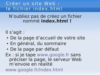 C r é e r u n s i t e W e b :
l e f i c h i e r i n d e x . h t m l
N’oubliez pas de créez un fichier
nommé index.html !
Il s’agit :
● De la page d’accueil de votre site
● En général, du sommaire
● De la page par défaut
Ex : si je tape www.google.fr sans
préciser la page, le serveur Web
m’envoie en réalité
www.google.fr/index.html
 