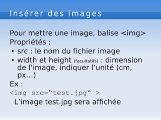 Insérer des images
Pour mettre une image, balise <img>
Propriétés :
● src : le nom du fichier image
● width et height (facultatifs) : dimension
de l’image, indiquer l’unité (cm,
px…)
Ex :
<img src=“test.jpg“ >
L’image test.jpg sera affichée
 
