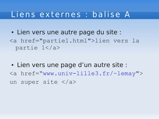 Liens externes : balise A
● Lien vers une autre page du site :
<a href="partie1.html">lien vers la
partie 1</a>
● Lien vers une page d’un autre site :
<a href=“www.univ-lille3.fr/~lemay">
un super site </a>
 