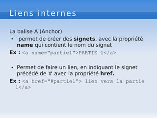 Liens internes
La balise A (Anchor)
● permet de créer des signets, avec la propriété
name qui contient le nom du signet
Ex : <a name=“partie1“>PARTIE 1</a>
● Permet de faire un lien, en indiquant le signet
précédé de # avec la propriété href.
Ex : <a href=“#partie1“> lien vers la partie
1</a>
 