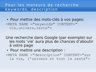 P o u r l e s m o t e u r s d e r e c h e r c h e
k e y w o r d s , d e s c r i p t i o n
● Pour mettre des mots-clés à vos pages:
<META NAME ="keywords" CONTENT="
vie,univers,reste">
Une recherche dans Google (par exemple) sur
les mots ‘vie’ aura plus de chances d’aboutir
à votre page
● Pour mettre une description :
<META NAME ="description" CONTENT="sur
la vie, l’univers et tout le reste">
 