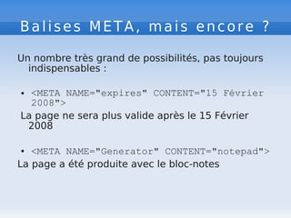 Balises META, mais encore ?
Un nombre très grand de possibilités, pas toujours
indispensables :
● <META NAME="expires" CONTENT="15 Février
2008">
La page ne sera plus valide après le 15 Février
2008
● <META NAME="Generator" CONTENT="notepad">
La page a été produite avec le bloc-notes
 