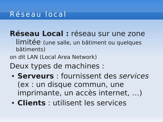 R é s e a u l o c a l
Réseau Local : réseau sur une zone
limitée (une salle, un bâtiment ou quelques
bâtiments)
on dit LAN (Local Area Network)
Deux types de machines :
● Serveurs : fournissent des services
(ex : un disque commun, une
imprimante, un accès internet, …)
● Clients : utilisent les services
 