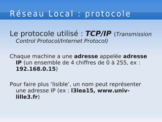 Réseau Local : protocole
Le protocole utilisé : TCP/IP (Transmission
Control Protocol/Internet Protocol)
Chaque machine a une adresse appelée adresse
IP (un ensemble de 4 chiffres de 0 à 255, ex :
192.168.0.15)
Pour faire plus ‘lisible’, un nom peut représenter
une adresse IP (ex : l3lea15, www.univ-
lille3.fr)
 