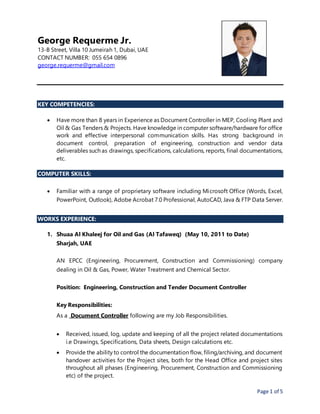 Page 1 of 5
George Requerme Jr.
13-B Street, Villa 10 Jumeirah 1, Dubai, UAE
CONTACT NUMBER: 055 654 0896
george.requerme@gmail.com
KEY COMPETENCIES:
 Have more than 8 years in Experience as Document Controller in MEP, Cooling Plant and
Oil & Gas Tenders & Projects. Have knowledge in computer software/hardware for office
work and effective interpersonal communication skills. Has strong background in
document control, preparation of engineering, construction and vendor data
deliverables such as drawings, specifications, calculations, reports, final documentations,
etc.
COMPUTER SKILLS:
 Familiar with a range of proprietary software including Microsoft Office (Words, Excel,
PowerPoint, Outlook), Adobe Acrobat 7.0 Professional, AutoCAD, Java & FTP Data Server.
WORKS EXPERIENCE:
1. Shuaa Al Khaleej for Oil and Gas (Al Tafaweq) (May 10, 2011 to Date)
Sharjah, UAE
AN EPCC (Engineering, Procurement, Construction and Commissioning) company
dealing in Oil & Gas, Power, Water Treatment and Chemical Sector.
Position: Engineering, Construction and Tender Document Controller
Key Responsibilities:
As a Document Controller following are my Job Responsibilities.
 Received, issued, log, update and keeping of all the project related documentations
i.e Drawings, Specifications, Data sheets, Design calculations etc.
 Provide the ability to control the documentation flow, filing/archiving, and document
handover activities for the Project sites, both for the Head Office and project sites
throughout all phases (Engineering, Procurement, Construction and Commissioning
etc) of the project.
 