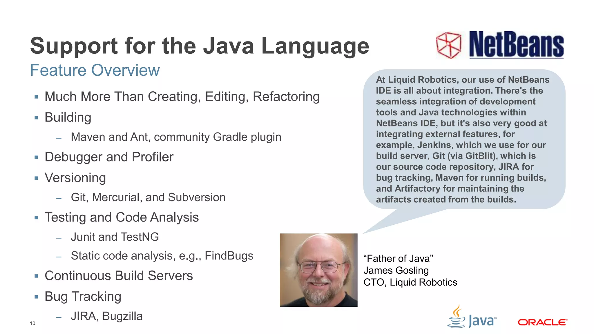 10
Support for the Java Language
 Much More Than Creating, Editing, Refactoring
 Building
– Maven and Ant, community Gradle plugin
 Debugger and Profiler
 Versioning
– Git, Mercurial, and Subversion
 Testing and Code Analysis
– Junit and TestNG
– Static code analysis, e.g., FindBugs
 Continuous Build Servers
 Bug Tracking
– JIRA, Bugzilla
Feature Overview At Liquid Robotics, our use of NetBeans
IDE is all about integration. There's the
seamless integration of development
tools and Java technologies within
NetBeans IDE, but it's also very good at
integrating external features, for
example, Jenkins, which we use for our
build server, Git (via GitBlit), which is
our source code repository, JIRA for
bug tracking, Maven for running builds,
and Artifactory for maintaining the
artifacts created from the builds.
“Father of Java”
James Gosling
CTO, Liquid Robotics
 