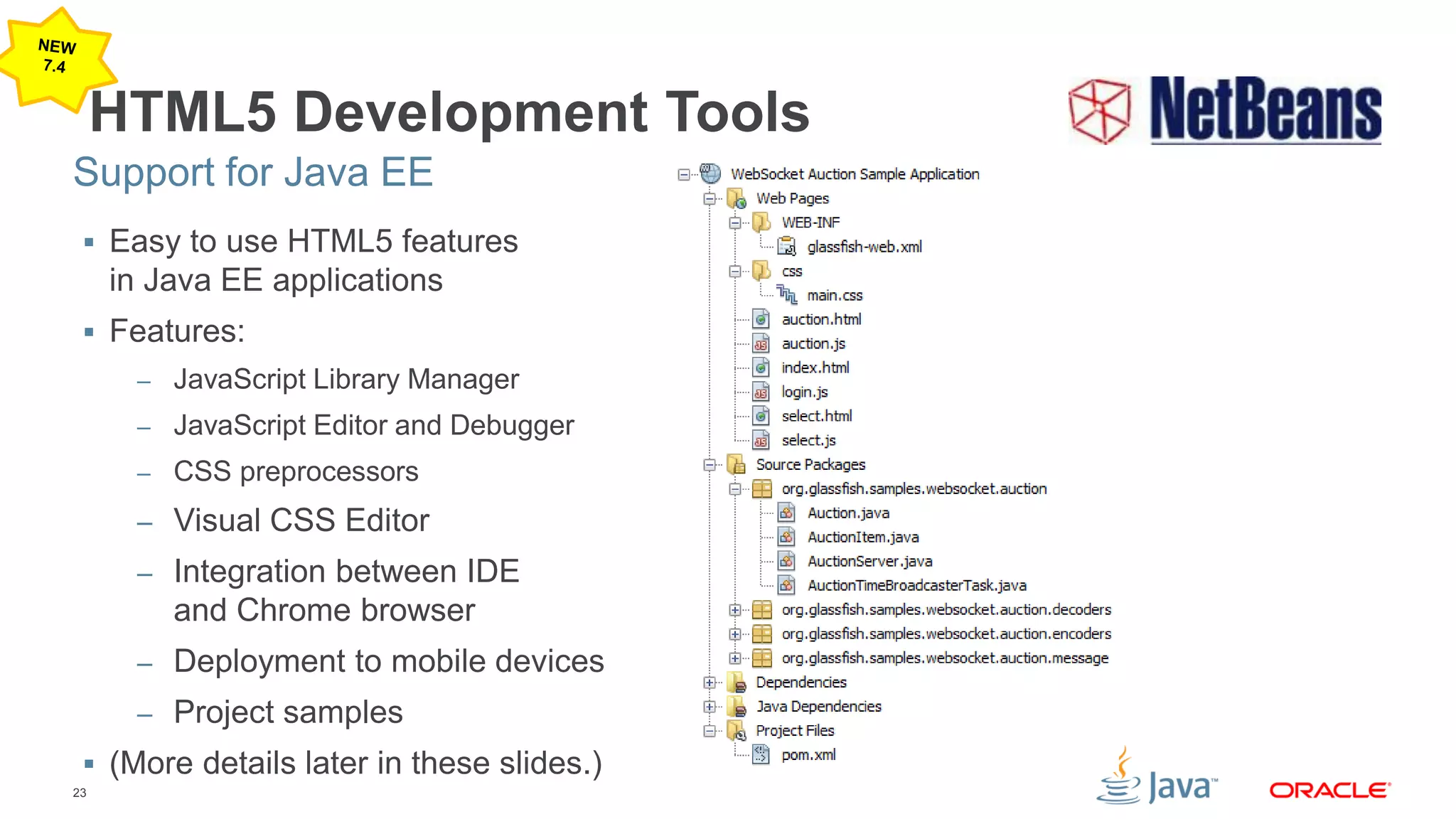 23
HTML5 Development Tools
 Easy to use HTML5 features
in Java EE applications
 Features:
– JavaScript Library Manager
– JavaScript Editor and Debugger
– CSS preprocessors
– Visual CSS Editor
– Integration between IDE
and Chrome browser
– Deployment to mobile devices
– Project samples
 (More details later in these slides.)
Support for Java EE
 