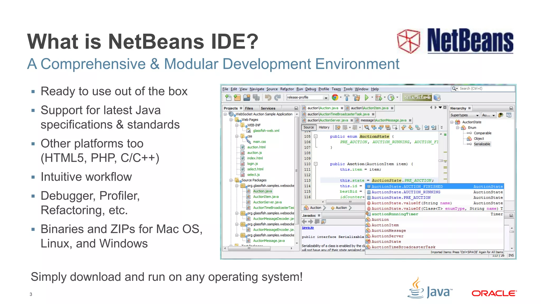 3
What is NetBeans IDE?
 Ready to use out of the box
 Support for latest Java
specifications & standards
 Other platforms too
(HTML5, PHP, C/C++)
 Intuitive workflow
 Debugger, Profiler,
Refactoring, etc.
 Binaries and ZIPs for Mac OS,
Linux, and Windows
Simply download and run on any operating system!
A Comprehensive & Modular Development Environment
 