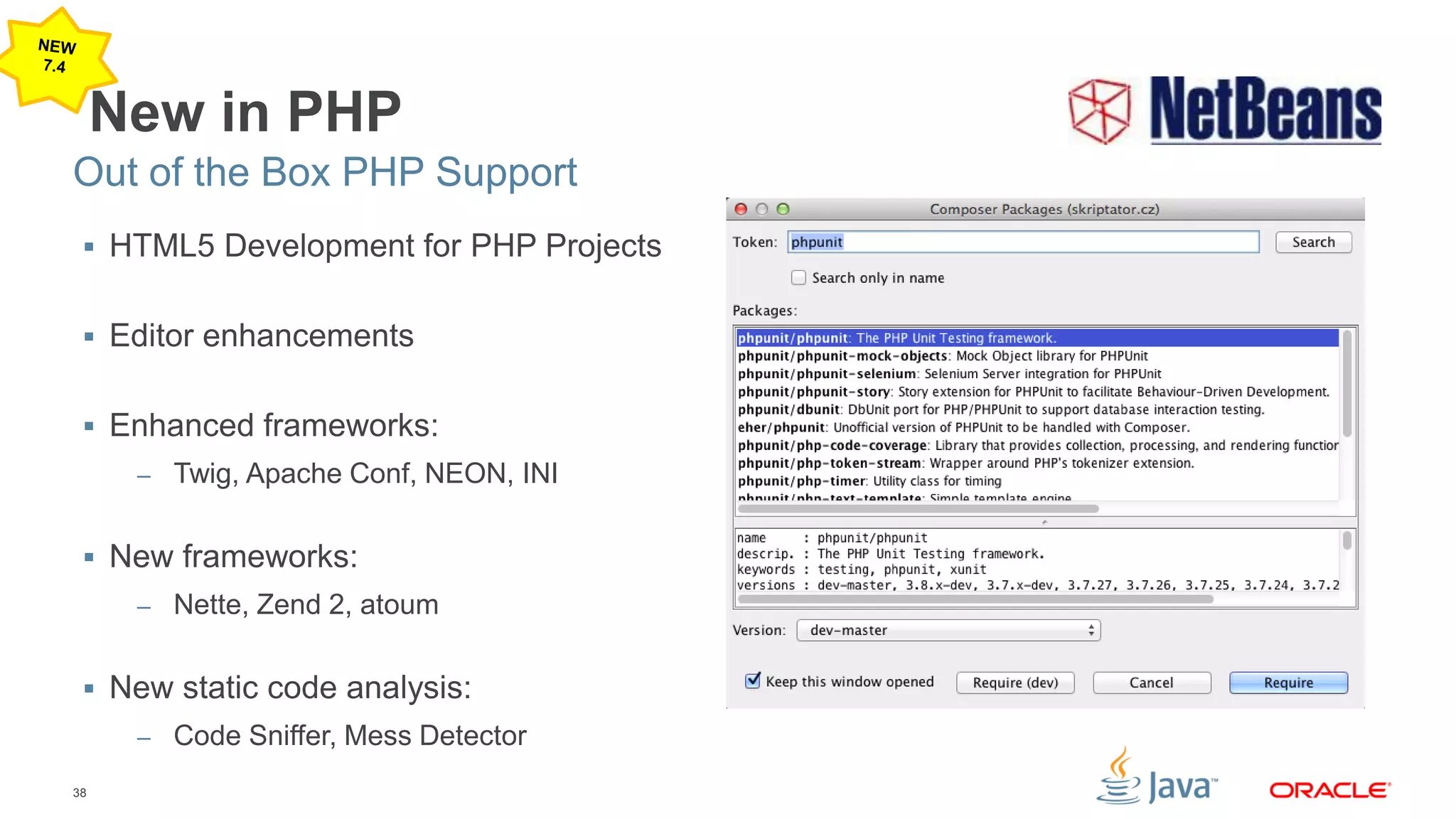 38
New in PHP
 HTML5 Development for PHP Projects
 Editor enhancements
 Enhanced frameworks:
– Twig, Apache Conf, NEON, INI
 New frameworks:
– Nette, Zend 2, atoum
 New static code analysis:
– Code Sniffer, Mess Detector
Out of the Box PHP Support
 
