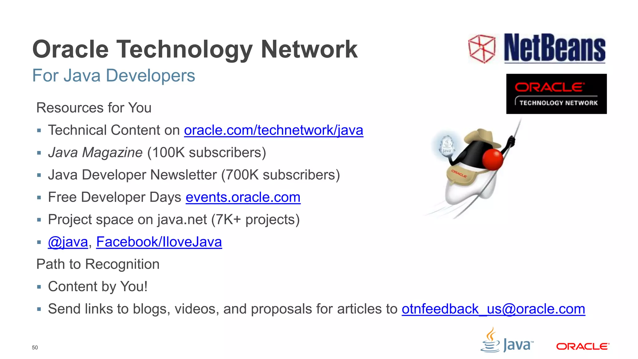 50
Oracle Technology Network
Resources for You
 Technical Content on oracle.com/technetwork/java
 Java Magazine (100K subscribers)
 Java Developer Newsletter (700K subscribers)
 Free Developer Days events.oracle.com
 Project space on java.net (7K+ projects)
 @java, Facebook/IloveJava
Path to Recognition
 Content by You!
 Send links to blogs, videos, and proposals for articles to otnfeedback_us@oracle.com
For Java Developers
 