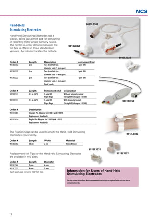 NCS

                                                                                                   9013L0362
Hand-Held
Stimulating Electrodes
Hand-Held Stimulating Electrodes use a
bipolar, saline soaked felt pad for stimulating
or recording motor and/or sensory nerves.
The center-to-center distance between the                              9013L0352
felt tips is offered in three standardized
versions. An indicator locates the cathode.

                                                                                                                                                      9013L0222
Order # 	   Length 	                   Description 	                                  Instrument End
9013L0362 	 2m	                        Two 6 mm felt tips 	                           5 pole DIN
		                                     diameter pads 23 mm apart
9013L0352 	 2m	                        Two 3 mm felt tips 	                           5 pole DIN 	
		                                     diameter pads 10 mm apart
9013L0222 	 2m	                        Two 6 mm felt tips 	                           5 pole DIN
		                                     diameter pads 23 mm apart
		                                     fixed handle

Order # 	  Length 	                    Instrument End	           Description
9031E0143	 1.5 m (60”)	                5 pole DIN 	              Without Intensity Control
		                                     Right Angle	              (Straight Pin Adaptor 31E500)
9031E0153	 1.5 m (60”) 	               5 pole DIN 	              With Intensity Control                                                                     9031E0153
		                                     Right Angle	              (Straight Pin Adaptor 31E500)

Order #	            Description
9031E5003	          Straight Pin Adaptor for 31E014 and 31E015
	                   Replacement Head only
9031E5014	          Angled Pin Adaptor for 31E014 and 31E015
	                   Replacement Head only



The Fixation Strap can be used to attach the Hand-Held Stimulating
Electrodes conveniently.                                                                                                                                          9013L0382

Order # 	           Length 	           Width 	                     Material
9013L0382 	         50 cm 	            2 cm 	                      Velcro Ribbon

                                                                                                       9013L3532
Replacement Felt Tips for the Hand-Held Stimulating Electrodes                                                                                     9013L3522
are available in two sizes.

Order # 	           Length 	           Diameter
9013L3522 	         7 mm 	             6 mm
9013L3532 	         8 mm 	             3 mm
Each package contains 100 felt tips.                                 Information for Users of Hand-Held
                                                                     Stimulating Electrodes
                                                                     Felt tips cannot be sterilized. Natus ­recommends that felt tips are replaced after each use due to
                                                                     contamination risks.




17
 