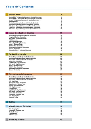 Table of Contents


 Needle EMG                                             3
 Dantec DCN™ Disposable Concentric Needle Electrodes	    4
 Dantec DMN™ Disposable Monopolar Needle Electrodes 	    5
 Bo-ject™ Disposable Hypodermic Needle Electrodes	       7
 Dantec Clavis™	                                         7
 Dantec Autoclaveable Concentric Needle Electrodes	      9
 Dantec Autoclaveable Single Fiber Needle Electrode	     9
 ValueLine - Disposable Concentric Needle Electrodes	   10
 ValueLine - Disposable Monopolar Needle Electrodes	    10
 ValueLine - Disposable Hypodermic Needle Electrodes	   10


 Nerve Conduction Studies                              11
 Dantec Disposable Sensory Needle Electrodes	           12
 Pre-gelled Surface Electrodes	                         13
 Non-gelled Surface Electrodes	                         13
 Tab Electrodes	                                        14
 Digital Ring Electrodes	                               15
 Velcro Digital Ring Electrodes 	                       15
 HUSH™ Bar Electrodes	                                  16
 HUSH™ Disc Electrodes	                                 16
 Hand-Held Stimulating Electrodes	                      17
 Ground Electrodes	                                     18
 Dantec St. Mark’s Pudendal Electrode	                  18


 Evoked Potentials                                     19
 Dantec Disposable Scalp Needle Electrodes	             20
 Dantec Autoclaveable Scalp Needle Electrodes	          20
 Disposable Subdermal Needle Electrodes	                20
 Spider EEG Electrodes	                                 21
 Light Weight Cup Electrodes	                           21
 Anti-tangle Cup Electrodes	                            22
 HUSH™ Bar Electrodes	                                  22
 HUSH™ Disc Electrodes	                                 22
 Hand-Held Stimulating Electrodes	                      23
 Ground Electrodes	                                     24


 Electroencephalography                                25
 Dantec Disposable Scalp Needle Electrodes	             26
 Dantec Autoclaveable Scalp Needle Electrodes	          26
 Disposable Subdermal Needle Electrodes	                26
 EEG Head Caps	                                         27
 Monopode Bridge Electrodes	                            27
 Replacement Pads and Tool	                             28
 Storage and Saline Bowl	                               28
 ECG Clip Electrodes	                                   28
 Ear Electrode	                                         28
 Light Weight Cup Electrodes	                           29
 Anti-tangle Cup Electrodes	                            29
 Spider EEG Electrodes	                                 29
 Conductive Electrode Gel	                              30
 Skin Prepping Gel	                                     30
 Electrode Paste	                                       30



 Cables                                                31

 Miscellaneous Supplies                                38
 Skin Prepping Gel	                                     39
 Conductive Electrode Gel	                              39
 Electrode Paste	                                       39
 Tape Measure	                                          40
 Adhesive Tape	                                         40



 Index by order #                                      42
 