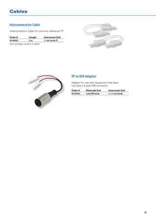 Cables


Interconnection Cable
Interconnection Cable for common reference TP.

Order # 	          Length	       Instrument End
9015B0282 	        8 cm 	        1.5 mm female TP
Each package contains 3 cables




                                                    TP to DIN Adaptor
                                                    Adaptor for use with equipment that does
                                                    not have a 5 pole DIN connector.
                                                    Order # 	     Electrode End 	       Instrument End
                                                    9013P0283 	   5 pole DIN female 	   2 x 1.5 mm female




                                                                                                            36
 