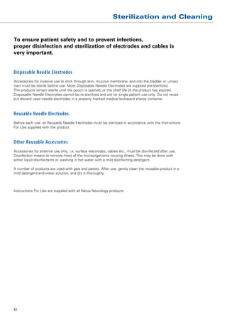 Sterilization and Cleaning


To ensure patient safety and to prevent infections,
proper disinfection and ­ terilization of electrodes and cables is
                        s
very important.


Disposable Needle Electrodes
Accessories for invasive use to stick through skin, mucous membrane, and into the bladder or urinary
tract must be sterile before use. Most Disposable Needle Electrodes are supplied pre-sterilized.
The products remain sterile until the pouch is opened, or the shelf life of the product has expired.
Disposable Needle Electrodes cannot be re-sterilized and are for single patient use only. Do not reuse
but discard used needle electrodes in a properly marked medical ­ iohazard sharps container.
                                                                  b



Reusable Needle Electrodes
Before each use, all Reusable Needle Electrodes must be sterilized in accordance with the Instructions
For Use supplied with the product.



Other Reusable Accessories
Accessories for external use only, i.e. surface electrodes, cables etc., must be ­ isinfected after use.
                                                                                  d
Disinfection means to remove most of the microorganisms causing illness. This may be done with
either liquid disinfectants or washing in hot water with a mild disinfecting detergent.

A number of products are used with gels and pastes. After use, gently clean the reusable product in a
mild detergent-and-water solution, and dry it thoroughly.



Instructions For Use are supplied with all Natus Neurology products.




41
 
