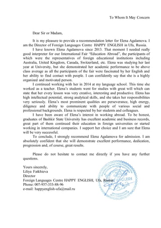To Whom It May Concern
Dear Sir or Madam,
It is my pleasure to provide a recommendation letter for Elena Agalamova. I
am the Director of Foreign Languages Centre HAPPY ENGLISH in Ufa, Russia.
I have known Elena Agalamova since 2013. That moment I needed really
good interpreter for our International Fair “Education Abroad”, the participants of
which were the representatives of foreign educational institutions including
Australia, United Kingdom, Canada, Switzerland, etc. Elena was studying her last
year at University, but she demonstrated her academic performance to be above
class average as all the participants of the fair were fascinated by her English and
her ability to find contact with people. I can confidently say that she is a highly
organized and motivated person.
I continued working with her in 2014 at my language school. This time she
worked as a teacher. Elena’s students went for studies with great will which can
state that her every lesson was very creative, interesting and productive. Elena has
high intellectual potential, strong analytical skills, and she takes her responsibilities
very seriously. Elena’s most prominent qualities are perseverance, high energy,
diligence and ability to communicate with people of various social and
professional backgrounds. Elena is respected by her students and colleagues.
I have been aware of Elena’s interest in working abroad. To be honest,
graduates of Bashkir State University has excellent academic and business records,
great part of them continued their education in foreign universities or started
working in international companies. I support her choice and I am sure that Elena
will be very successful.
To conclude, I strongly recommend Elena Agalamova for admission. I am
absolutely confident that she will demonstrate excellent performance, dedication,
progression and, of course, great results.
Please do not hesitate to contact me directly if you have any further
questions.
Yours sincerely,
Liliya Fatkhieva
Director
Foreign Languages Centre HAPPY ENGLISH, Ufa, Russia
Phone: 007-937-333-88-96
e-mail: happyenglish-ufa@mail.ru
 