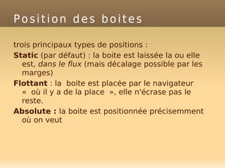 Position des boites
trois principaux types de positions :
Static (par défaut) : la boite est laissée la ou elle
est, dans le flux (mais décalage possible par les
marges)
Flottant : la boite est placée par le navigateur
« où il y a de la place », elle n'écrase pas le
reste.
Absolute : la boite est positionnée précisemment
où on veut
 