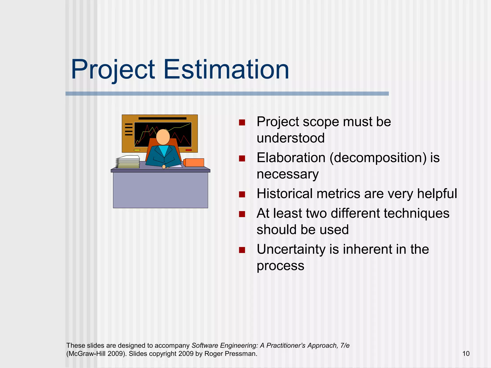 10
These slides are designed to accompany Software Engineering: A Practitioner’s Approach, 7/e
(McGraw-Hill 2009). Slides copyright 2009 by Roger Pressman.
Project Estimation
 Project scope must be
understood
 Elaboration (decomposition) is
necessary
 Historical metrics are very helpful
 At least two different techniques
should be used
 Uncertainty is inherent in the
process
 