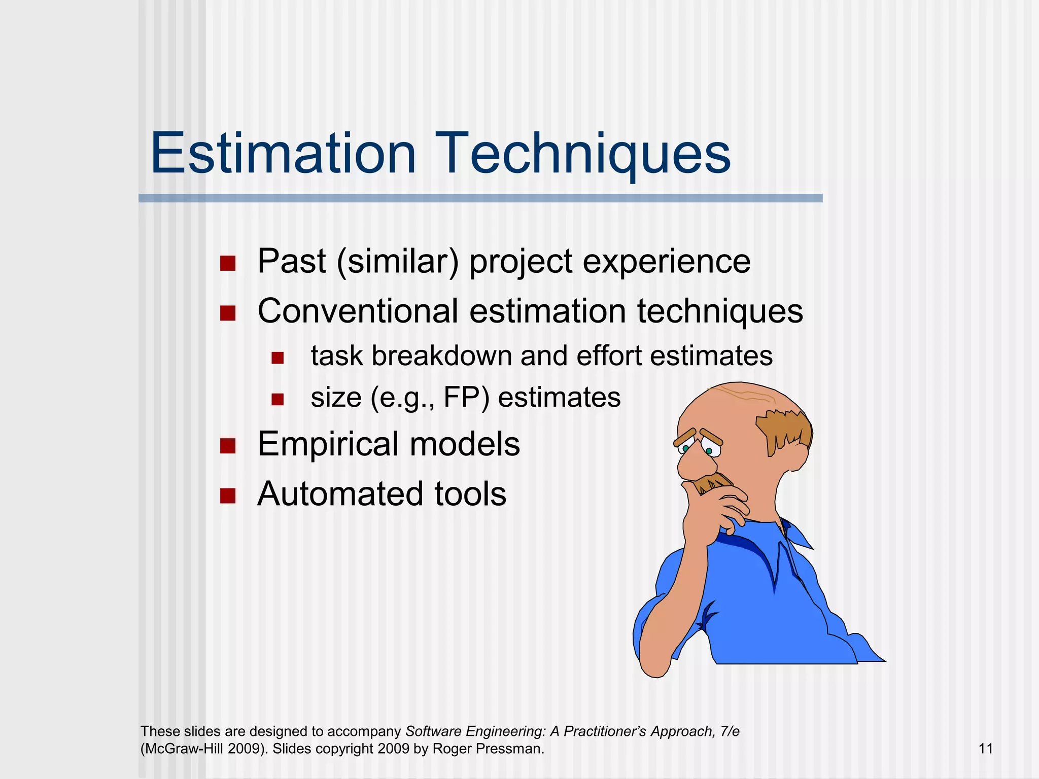 11
These slides are designed to accompany Software Engineering: A Practitioner’s Approach, 7/e
(McGraw-Hill 2009). Slides copyright 2009 by Roger Pressman.
Estimation Techniques
 Past (similar) project experience
 Conventional estimation techniques
 task breakdown and effort estimates
 size (e.g., FP) estimates
 Empirical models
 Automated tools
 