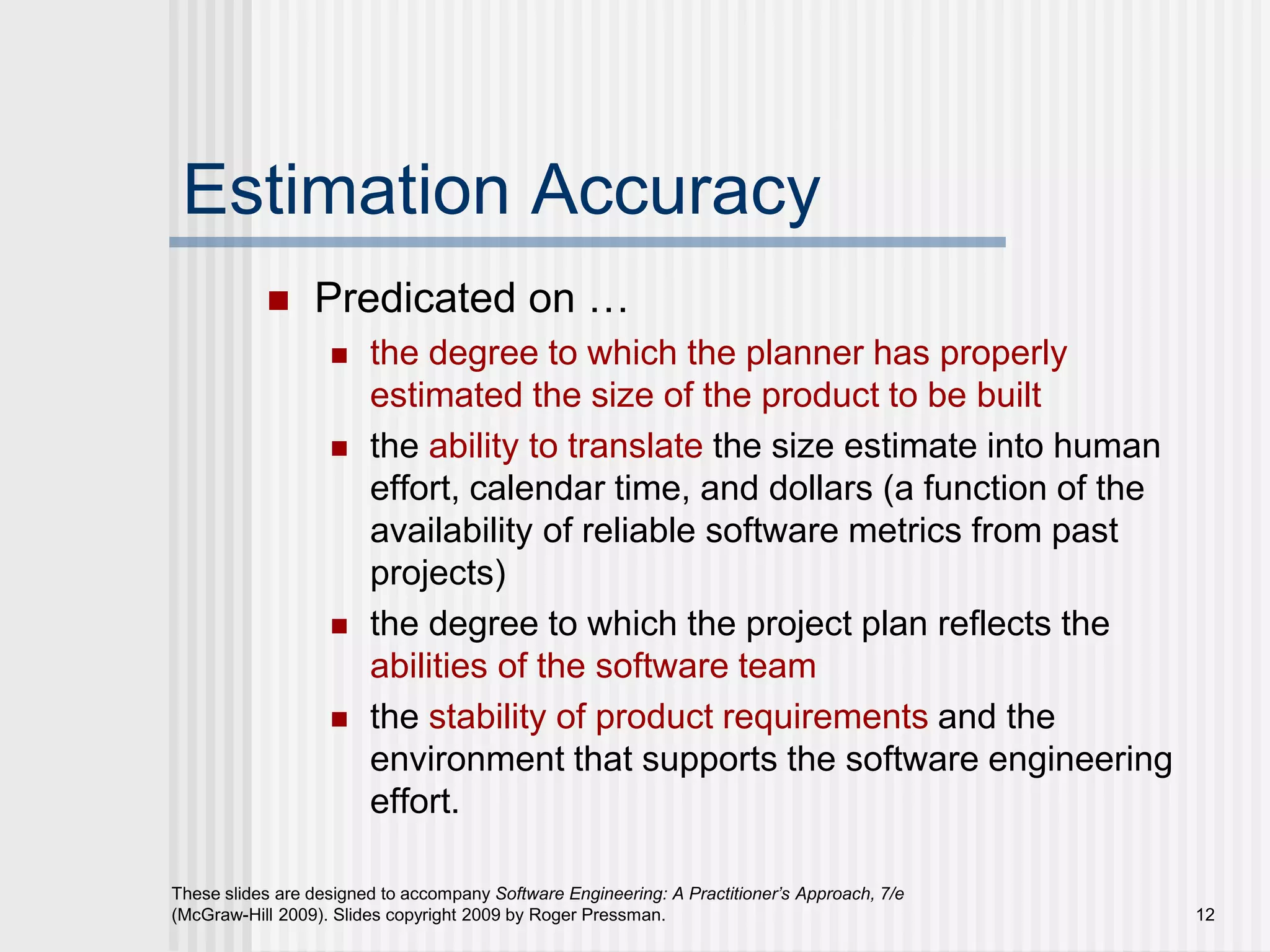 12
These slides are designed to accompany Software Engineering: A Practitioner’s Approach, 7/e
(McGraw-Hill 2009). Slides copyright 2009 by Roger Pressman.
Estimation Accuracy
 Predicated on …
 the degree to which the planner has properly
estimated the size of the product to be built
 the ability to translate the size estimate into human
effort, calendar time, and dollars (a function of the
availability of reliable software metrics from past
projects)
 the degree to which the project plan reflects the
abilities of the software team
 the stability of product requirements and the
environment that supports the software engineering
effort.
 