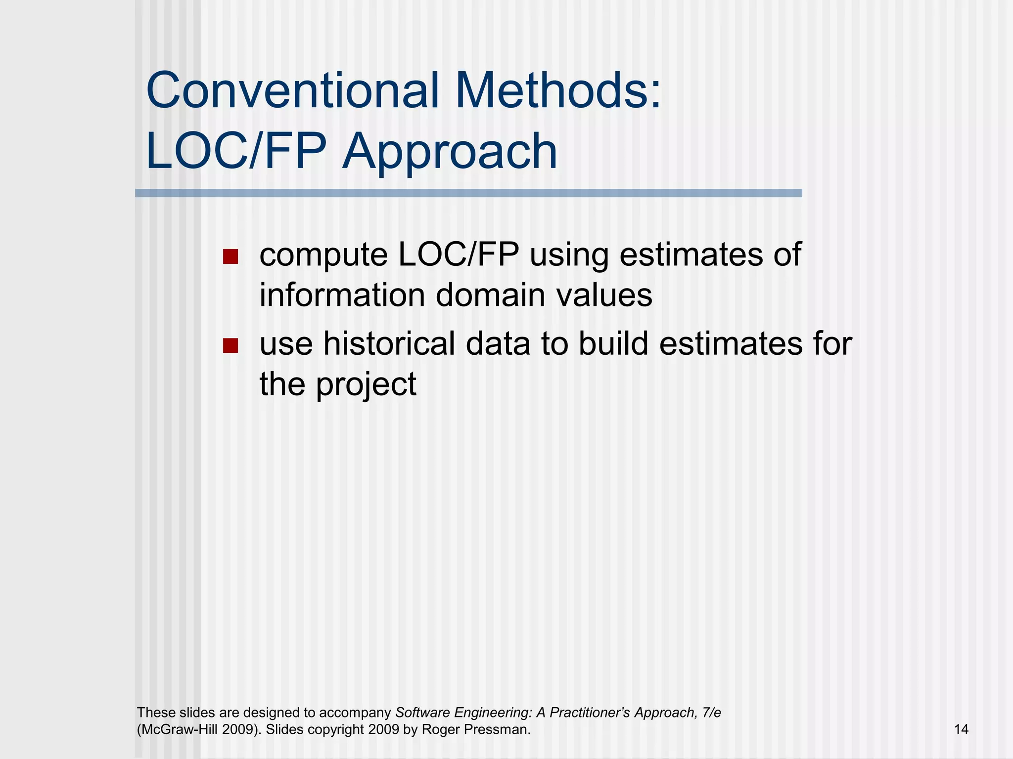 14
These slides are designed to accompany Software Engineering: A Practitioner’s Approach, 7/e
(McGraw-Hill 2009). Slides copyright 2009 by Roger Pressman.
Conventional Methods:
LOC/FP Approach
 compute LOC/FP using estimates of
information domain values
 use historical data to build estimates for
the project
 