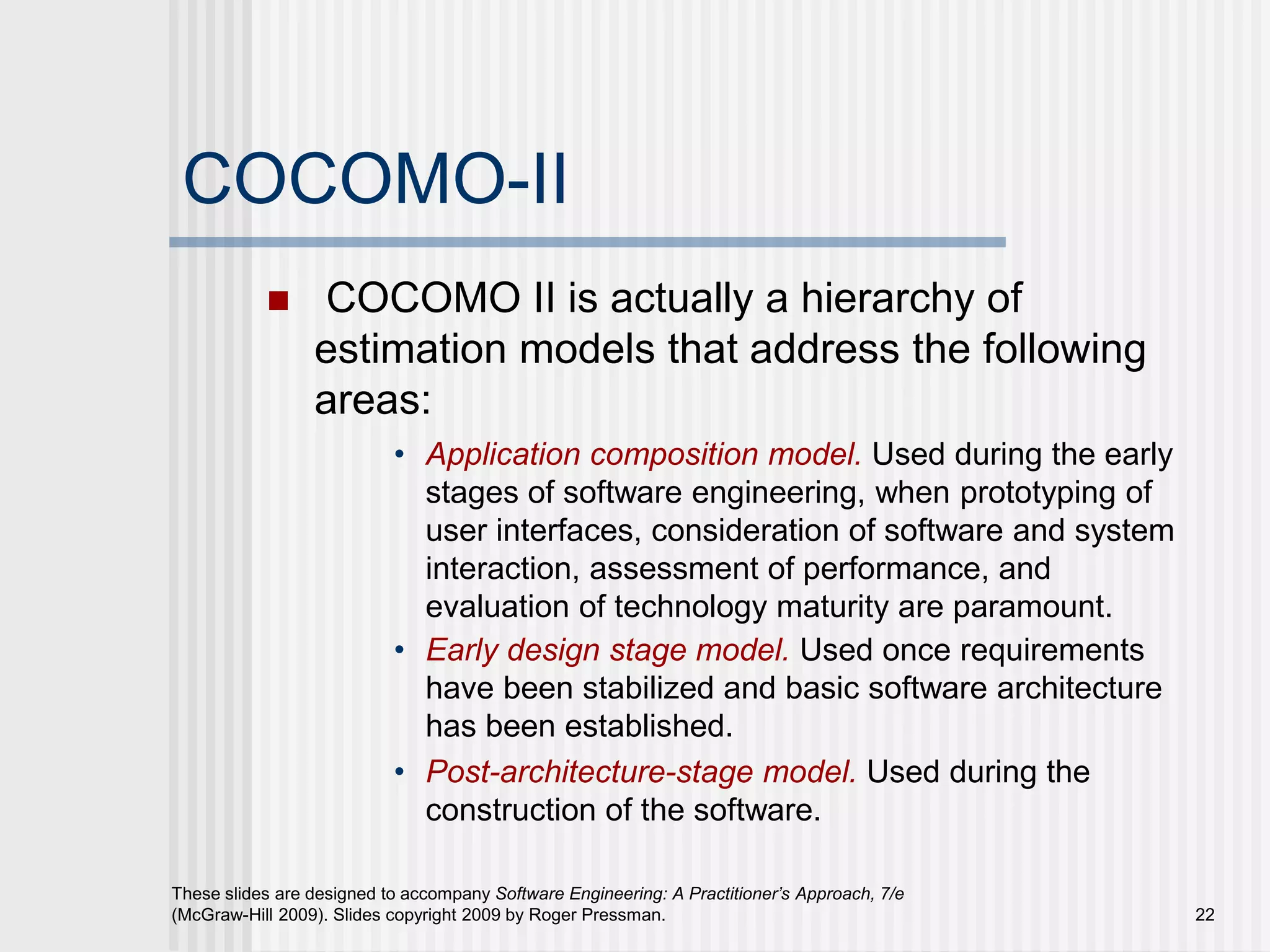 22
These slides are designed to accompany Software Engineering: A Practitioner’s Approach, 7/e
(McGraw-Hill 2009). Slides copyright 2009 by Roger Pressman.
COCOMO-II
 COCOMO II is actually a hierarchy of
estimation models that address the following
areas:
• Application composition model. Used during the early
stages of software engineering, when prototyping of
user interfaces, consideration of software and system
interaction, assessment of performance, and
evaluation of technology maturity are paramount.
• Early design stage model. Used once requirements
have been stabilized and basic software architecture
has been established.
• Post-architecture-stage model. Used during the
construction of the software.
 
