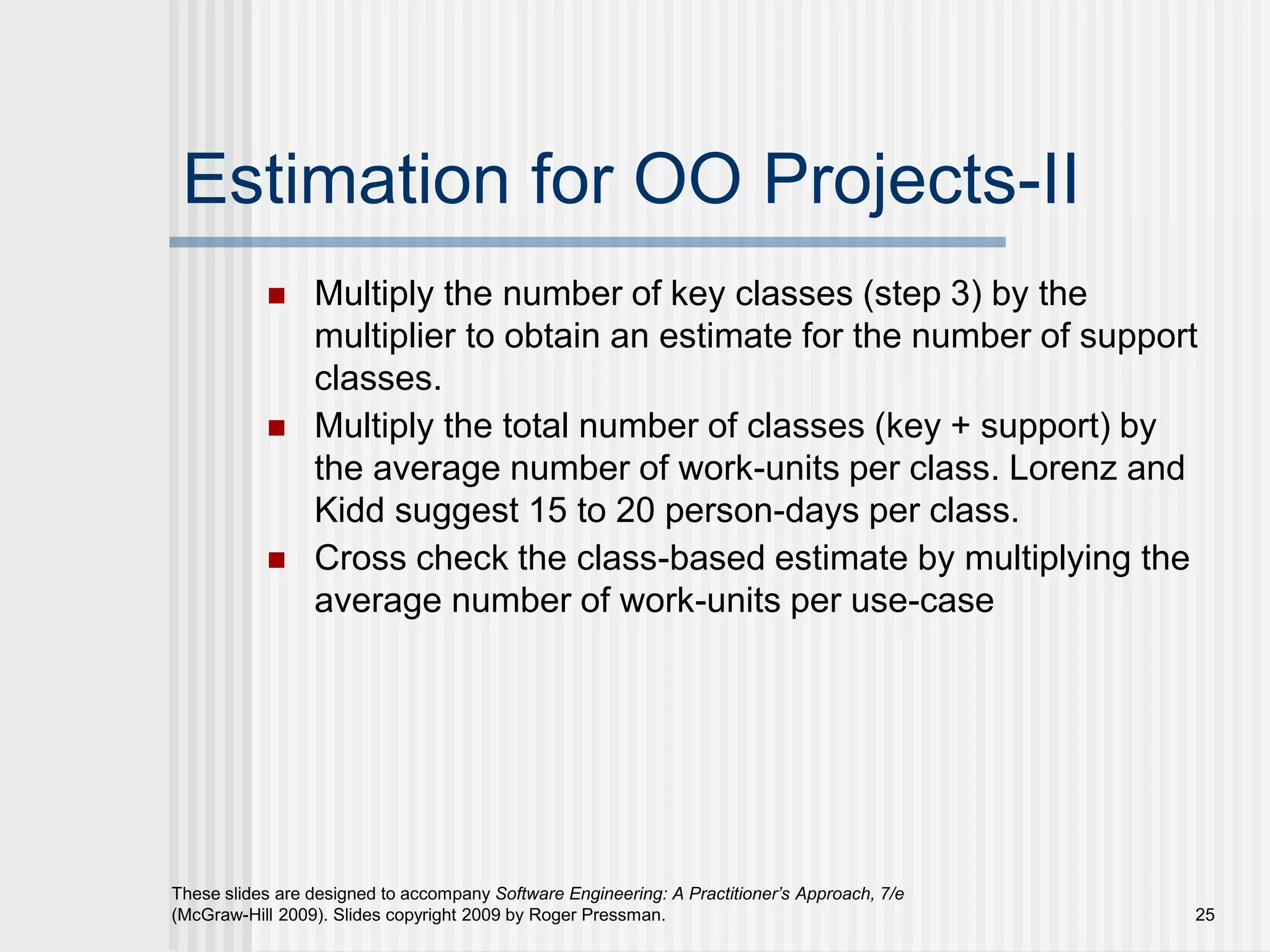 25
These slides are designed to accompany Software Engineering: A Practitioner’s Approach, 7/e
(McGraw-Hill 2009). Slides copyright 2009 by Roger Pressman.
Estimation for OO Projects-II
 Multiply the number of key classes (step 3) by the
multiplier to obtain an estimate for the number of support
classes.
 Multiply the total number of classes (key + support) by
the average number of work-units per class. Lorenz and
Kidd suggest 15 to 20 person-days per class.
 Cross check the class-based estimate by multiplying the
average number of work-units per use-case
 