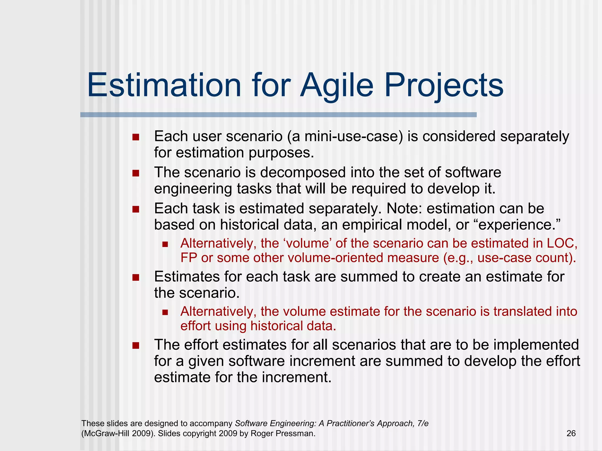 26
These slides are designed to accompany Software Engineering: A Practitioner’s Approach, 7/e
(McGraw-Hill 2009). Slides copyright 2009 by Roger Pressman.
Estimation for Agile Projects
 Each user scenario (a mini-use-case) is considered separately
for estimation purposes.
 The scenario is decomposed into the set of software
engineering tasks that will be required to develop it.
 Each task is estimated separately. Note: estimation can be
based on historical data, an empirical model, or “experience.”
 Alternatively, the ‘volume’ of the scenario can be estimated in LOC,
FP or some other volume-oriented measure (e.g., use-case count).
 Estimates for each task are summed to create an estimate for
the scenario.
 Alternatively, the volume estimate for the scenario is translated into
effort using historical data.
 The effort estimates for all scenarios that are to be implemented
for a given software increment are summed to develop the effort
estimate for the increment.
 