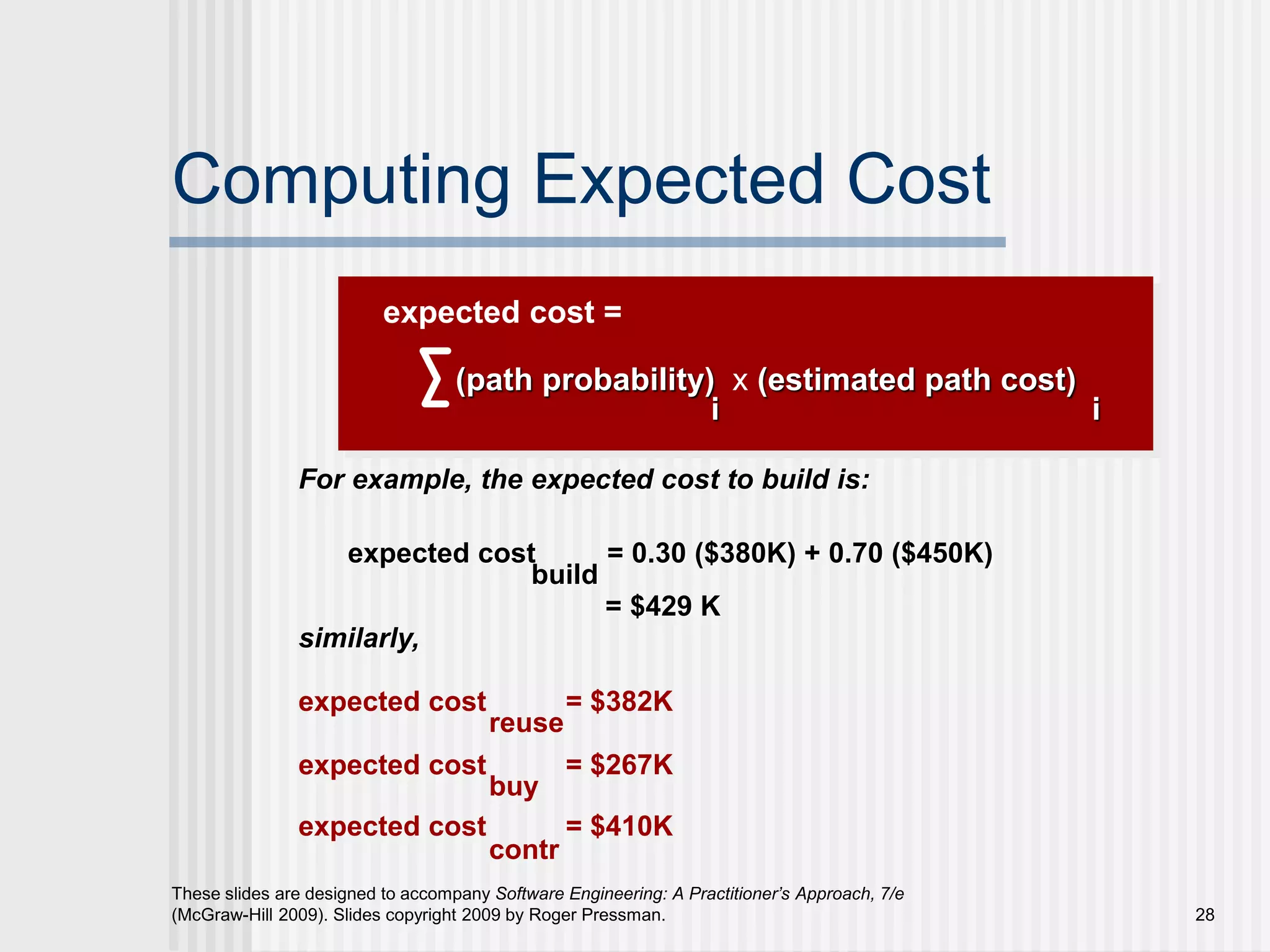 28
These slides are designed to accompany Software Engineering: A Practitioner’s Approach, 7/e
(McGraw-Hill 2009). Slides copyright 2009 by Roger Pressman.
Computing Expected Cost
(path probability) x (estimated path cost)
i i
For example, the expected cost to build is:
expected cost = 0.30 ($380K) + 0.70 ($450K)
similarly,
expected cost = $382K
expected cost = $267K
expected cost = $410K
build
reuse
buy
contr
expected cost =
= $429 K
 