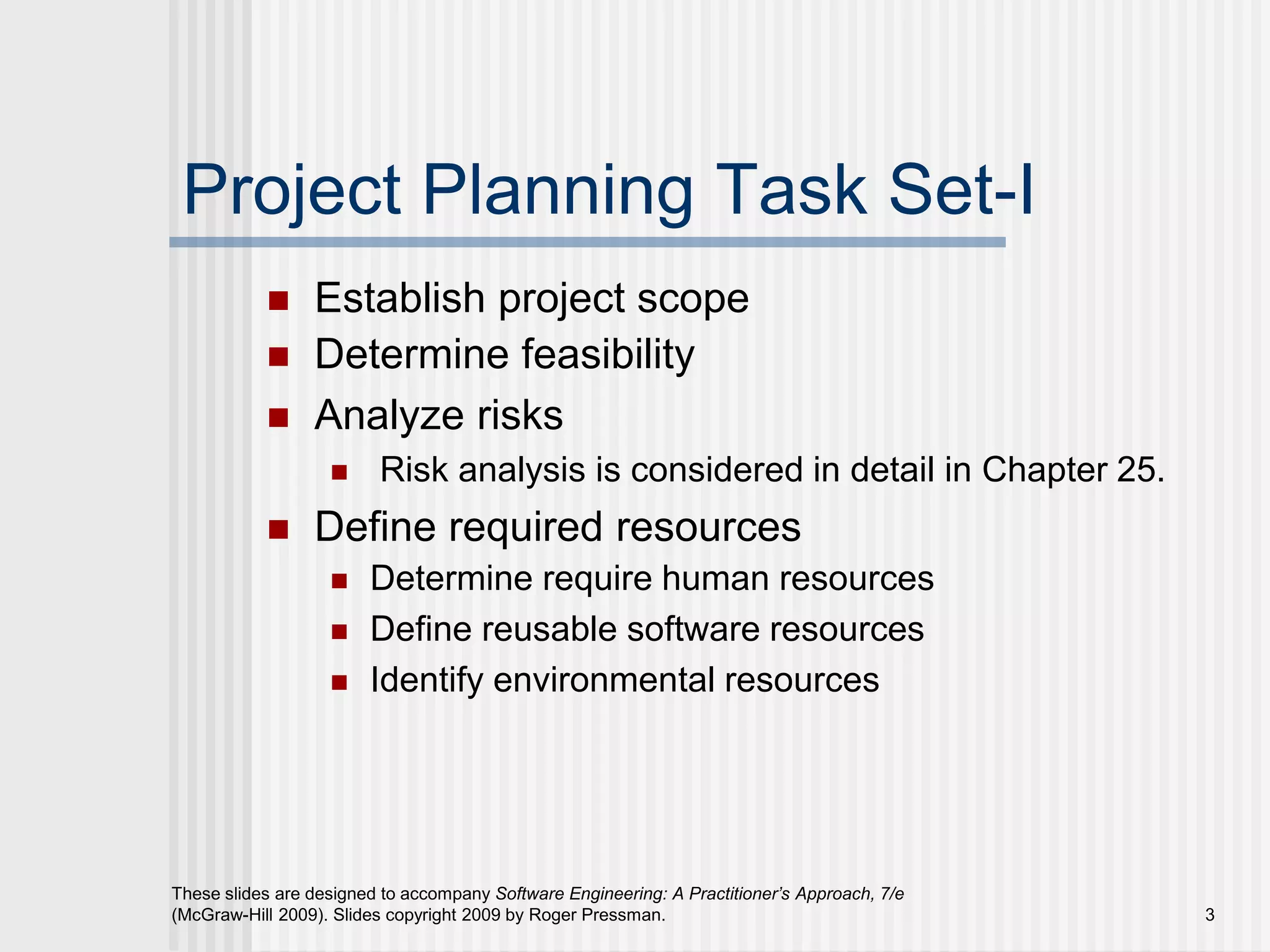 3
These slides are designed to accompany Software Engineering: A Practitioner’s Approach, 7/e
(McGraw-Hill 2009). Slides copyright 2009 by Roger Pressman.
Project Planning Task Set-I
 Establish project scope
 Determine feasibility
 Analyze risks
 Risk analysis is considered in detail in Chapter 25.
 Define required resources
 Determine require human resources
 Define reusable software resources
 Identify environmental resources
 