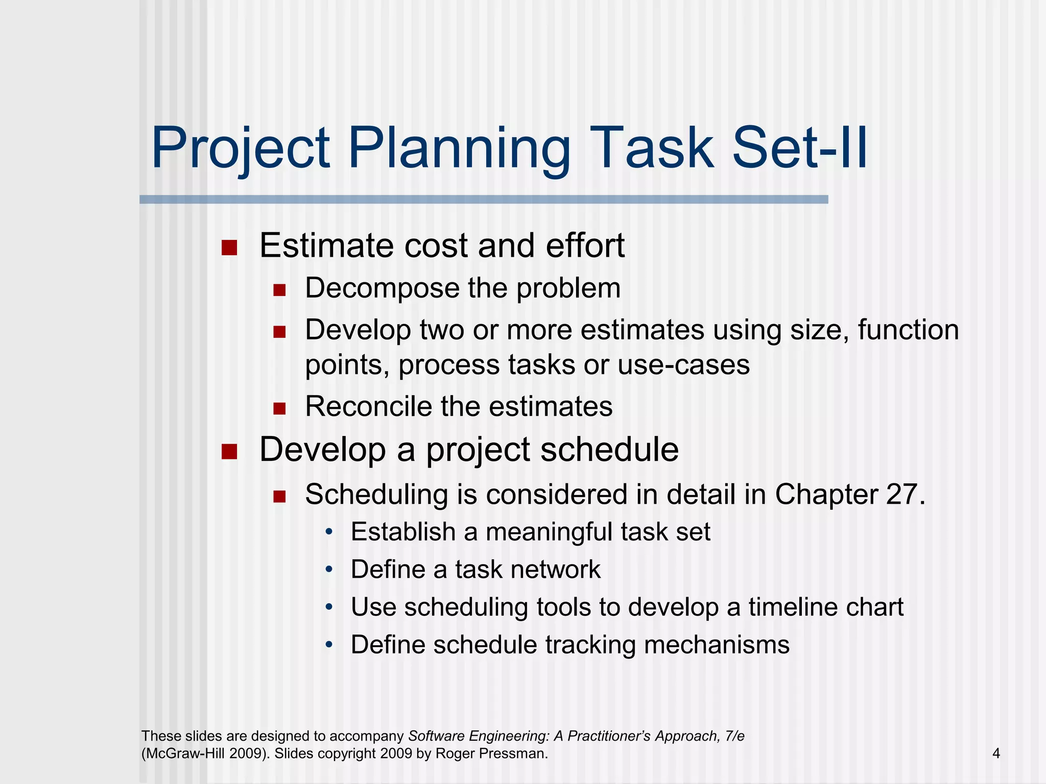 4
These slides are designed to accompany Software Engineering: A Practitioner’s Approach, 7/e
(McGraw-Hill 2009). Slides copyright 2009 by Roger Pressman.
Project Planning Task Set-II
 Estimate cost and effort
 Decompose the problem
 Develop two or more estimates using size, function
points, process tasks or use-cases
 Reconcile the estimates
 Develop a project schedule
 Scheduling is considered in detail in Chapter 27.
• Establish a meaningful task set
• Define a task network
• Use scheduling tools to develop a timeline chart
• Define schedule tracking mechanisms
 