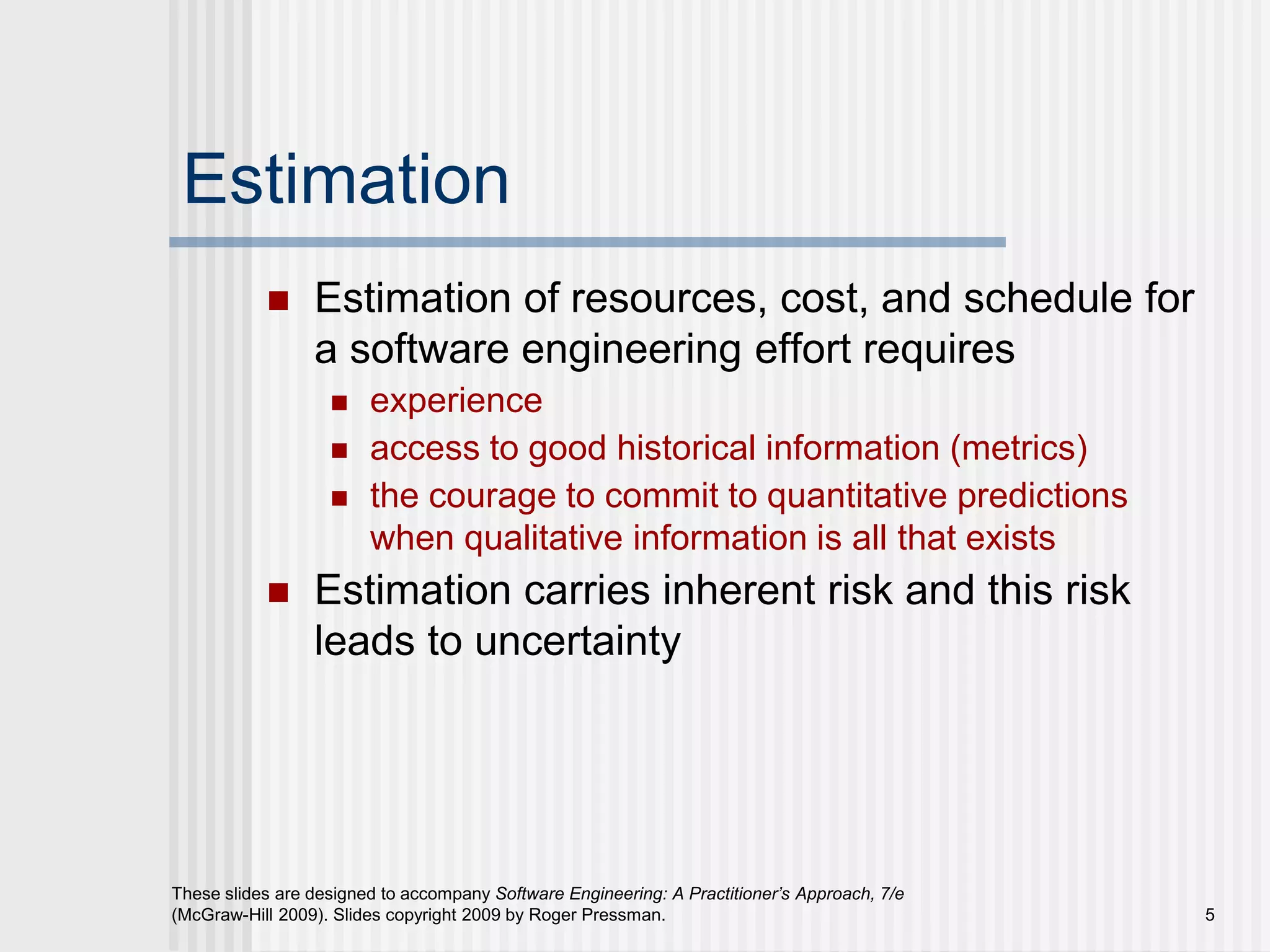 5
These slides are designed to accompany Software Engineering: A Practitioner’s Approach, 7/e
(McGraw-Hill 2009). Slides copyright 2009 by Roger Pressman.
Estimation
 Estimation of resources, cost, and schedule for
a software engineering effort requires
 experience
 access to good historical information (metrics)
 the courage to commit to quantitative predictions
when qualitative information is all that exists
 Estimation carries inherent risk and this risk
leads to uncertainty
 