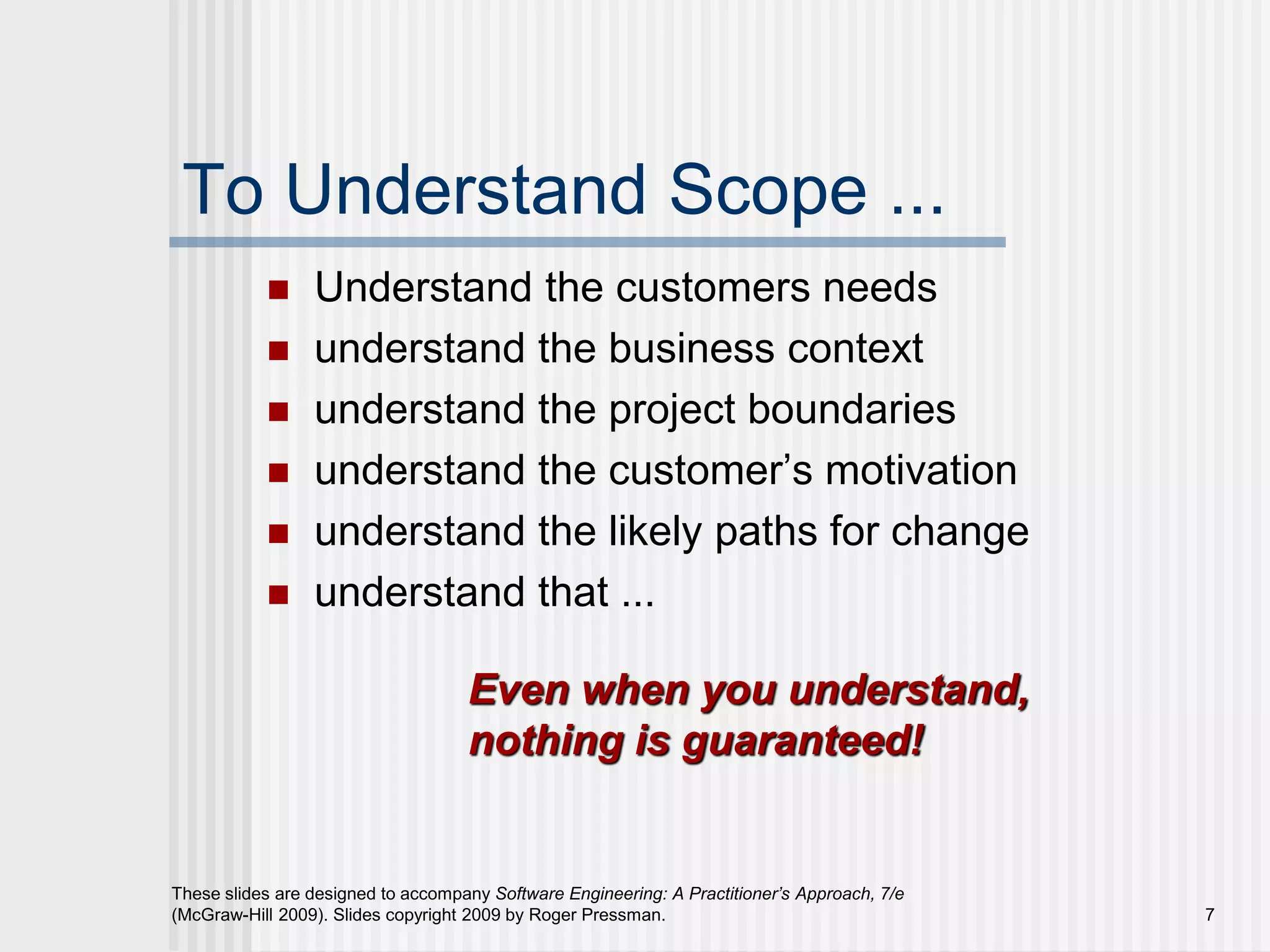 7
These slides are designed to accompany Software Engineering: A Practitioner’s Approach, 7/e
(McGraw-Hill 2009). Slides copyright 2009 by Roger Pressman.
To Understand Scope ...
 Understand the customers needs
 understand the business context
 understand the project boundaries
 understand the customer’s motivation
 understand the likely paths for change
 understand that ...
Even when you understand,
nothing is guaranteed!
 
