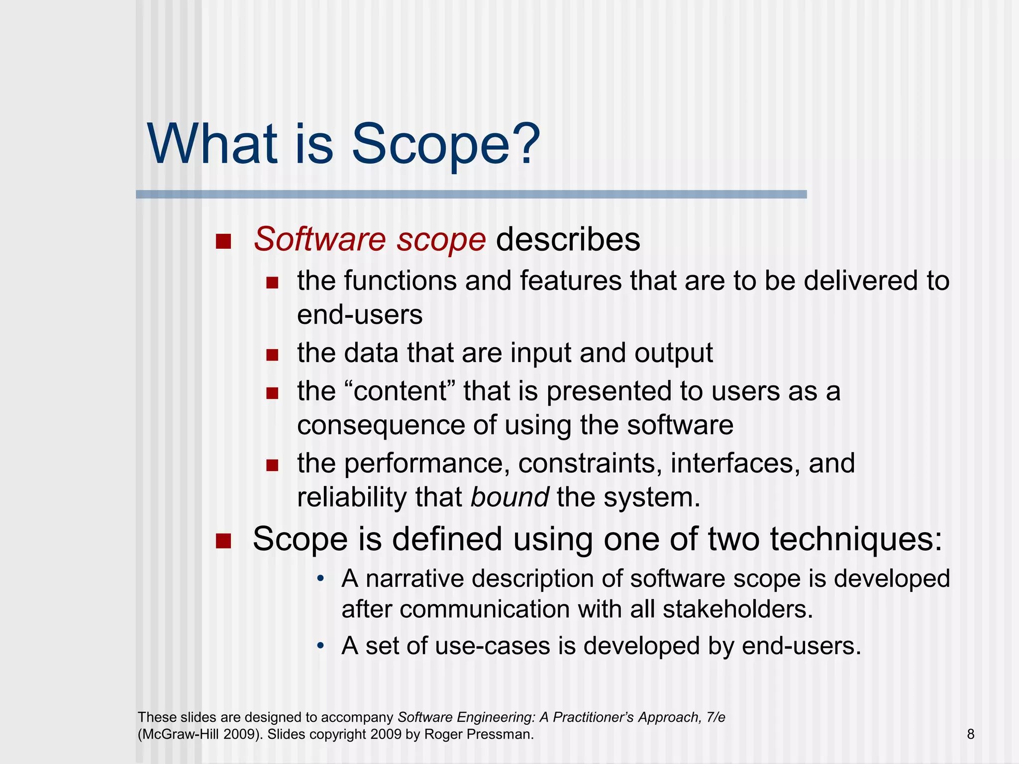 8
These slides are designed to accompany Software Engineering: A Practitioner’s Approach, 7/e
(McGraw-Hill 2009). Slides copyright 2009 by Roger Pressman.
What is Scope?
 Software scope describes
 the functions and features that are to be delivered to
end-users
 the data that are input and output
 the “content” that is presented to users as a
consequence of using the software
 the performance, constraints, interfaces, and
reliability that bound the system.
 Scope is defined using one of two techniques:
• A narrative description of software scope is developed
after communication with all stakeholders.
• A set of use-cases is developed by end-users.
 