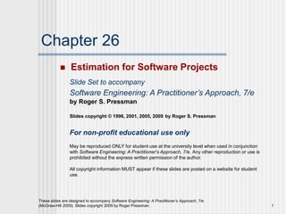 1
These slides are designed to accompany Software Engineering: A Practitioner’s Approach, 7/e
(McGraw-Hill 2009). Slides copyright 2009 by Roger Pressman.
Chapter 26
 Estimation for Software Projects
Slide Set to accompany
Software Engineering: A Practitioner’s Approach, 7/e
by Roger S. Pressman
Slides copyright © 1996, 2001, 2005, 2009 by Roger S. Pressman
For non-profit educational use only
May be reproduced ONLY for student use at the university level when used in conjunction
with Software Engineering: A Practitioner's Approach, 7/e. Any other reproduction or use is
prohibited without the express written permission of the author.
All copyright information MUST appear if these slides are posted on a website for student
use.
 