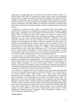 semiáridas. Un ejemplo típico de esta situación son los países de Norte de Africa, y el
Oriente Medio (Allan, 2001). Se estima que el volumen anual de aguas virtual importada
por estos países es superior al caudal del río Nilo. Sin embargo, en los países poco desa-
rrollados las dificultades para el transporte de alimentos desde los puertos al interior
pueden constituir un serio obstáculo para evitar problemas de insuficiente alimentación o
incluso de hambrunas. Hofwegen (2004) cita el problema encontrado en Sudáfrica para
hacer llegar los alimentos con camiones desde los puertos marítimos hasta el interior del
ese país.
  En general, el comercio de agua virtual es una opción política más implícita que
explicita. Pero, de hecho, está ya mitigando los problemas de escasez de agua en muchos
países áridos y semiáridos y de modo singular en el Norte de África y en Oriente Medio
(Allan, 2007). El comercio de agua virtual permite a los países de escasos recursos
hídricos evitar lo que hasta hace muy poco se consideraba una probable e inminente crisis
facilitando que estos países consigan seguridad alimentaria e hidrológica. Una única
condición requerida es que esos países tengan un nivel económico que les permita
comprar en los mercados internacionales los alimentos portadores de agua virtual. Esos
productos son principalmente los alimentos básicos (como los cereales, el arroz o los
forrajes) cuyo valor por tonelada (o metro cúbico de agua virtual) es bastante bajo. En
este sentido, tal y como demuestran Aldaya et al. (2008), el comercio internacional de
alimentos básicos (maíz, soja y trigo) está basado en un 77% en el agua verde exportada
por los mayores países exportadores. Este intercambio de bienes global se evalúa
positivamente ya que el agua verde tiene un menor coste de oportunidad que el agua azul
y, su consumo conlleva generalmente, menores externalidades negativas.
  En consecuencia, la seguridad hídrica y alimentaria de una nación puede conseguirse
mediante la producción nacional de alimentos o con una combinación de esta producción
nacional con importaciones complementarias. Casi siempre, los grandes países, como
China, la India, EEUU o la Unión Europea, desean ser autosuficientes en alimentos y, en
general, pueden conseguirlo ya que no tienen aduanas fiscales y tienen libertad de
comercio. Los países no muy pobres, que por su relativa aridez dependen en gran parte de
la importación, suelen poner más énfasis político en garantizar el acceso al mercado y en
conseguir las necesarias divisas para la importación de alimentos.
  Sin embargo, la seguridad alimentaria de algunos países muy pobres está amenazada
tanto por su propia pobreza como por las subvenciones de EEUU y la Unión Europea a
sus sectores agrarios (Allan, 2006; Rogers et al., 2006). Estas ayudas afectan
adversamente a las economías rurales de ciertos países, especialmente a las economías
pobres vulnerables a las fluctuaciones de los precios del mercado (Allan, 2001). Los
agricultores de estos países no pueden competir con los productos subvencionados que
deprimen los precios locales y reducen la producción doméstica (Rosegrant et al., 2002).
Por tanto, el actual “comercio” de agua virtual a escala global ocurre principalmente entre
países por encima del nivel de ingresos bajo según la clasificación del Banco Mundial.
Como indica Allan (2006), el desarrollo socio-económico es un prerrequisito para
acceder al sistema global de agua virtual. Algunos países pobres, como el África
Subsahariana todavía tienen que “despegar” como previamente lo hicieron Asia y
America Latina (CAWMA, 2007, p. 27).
Cambio sectorial


                                                                                         9
 