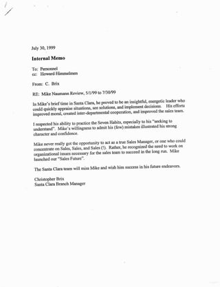 July 30, 1999
Internal Memo
To: Personnel
cc: Howard Himmelmen
Christopher Brix
Santa Clara Branch Manager
From: C. Brix
RE: Mike Naumann Review, 5lll99 to'7 130199
In Mike,s brief time in Santa clara, he proved to be an insightful, energetic leader who
could quickly appraise situations, see solutions, and implement decisions' His efforts
;;;;;il;rai,'created inter-departmental cooperation, and improved the sales team'
I respected his ability to practice the Seven Habits, especially to his "seeking to
understand". Mikeii *itiingttutt to admit his (few) mistakes illustrated his strong
character and confidence'
Mike never really got the opportunity to act as a true Sales Manager' or one who could
concentrate olr sur"r, sui.r, una Sales (!). Rather, he recognized the need to work on
organizational issue-s n.".rrury for the sales team to succeed in the long run' Mike
launched our "Sales Future"'
The Santa Clara team will miss Mike and wish him success in his future endeavors'
 