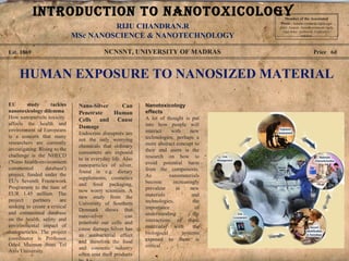 NCNSNT, UNIVERSITY OF MADRASEst. 1869 Price 6d
HUMAN EXPOSURE TO NANOSIZED MATERIAL
EU study tackles
nanotoxicology dilemma
How nanoparticle toxicity
affects the health and
environment of Europeans
is a concern that many
researchers are currently
investigating. Rising to the
challenge is the NHECD
('Nano health-environment
commented database')
project, funded under the
EU's Seventh Framework
Programme to the tune of
EUR 1.45 million. The
project partners are
seeking to create a critical
and commented database
on the health, safety and
environmental impact of
nanoparticles. The project
coordinator is Professor
Oded Maimon from Tel
Aviv University.
Nano-Silver Can
Penetrate Human
Cells and Cause
Damage
Endocrine disrupters are
not the only worrying
chemicals that ordinary
consumers are exposed
to in everyday life. Also
nanoparticles of silver,
found in e.g. dietary
supplements, cosmetics
and food packaging,
now worry scientists. A
new study from the
University of Southern
Denmark shows that
nano-silver can
penetrate our cells and
cause damage.Silver has
an antibacterial effect
and therefore the food
and cosmetic industry
often coat their products
Nanotoxicology
effects
A lot of thought is put
into how people will
interact with new
technologies; perhaps a
more abstract concept to
their end users is the
research on how to
avoid potential harm
from the components.
As nanomaterials
become increasingly
prevalent in new
materials and
technologies, the
importance of
understanding the
interactions of these
materials with the
biologocal systems
exposed to them is
critical.
Member of the Asscoiated
Press . Aenean commodo ligula eget
dolor. Aenean. Aenean commodo ligula
eget dolor. Aenhswse. Cejhciebce
fcdcdcd.
RIJU CHANDRAN.R
MSc NANOSCIENCE & NANOTECHNOLOGY
INTRODUCTION TO NANOTOXICOLOGY
 