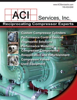 Reciprocating Compressor Experts
125 Steubenville Ave.
Cambridge, Ohio 43725
740-435-0240
www.ACIServicesInc.com
www.CompressorConnection.com
www.ACIServicesInc.com
740-435-0240
Custom Compressor Cylinders
Performance Control Devices
Engineered Solutions
Performance Modeling
Compressor Components
Reapplication and Refurbishment
Compressor Valves
Used Equipment
Custom Compressor Cylinders
Engineered to Customer Specifications
• Lined or unlined cylinder bodies
• Manufactured from application specific materials
• Air or water cooled cylinder designs
• Sour Gas Trim available
• Maintenance friendly piston and rod assemblies
• Wide range of performance control options
Engineered to Minimize Costs
• Designed around existing package
• Maintain same centerline dimensions
• Minimize capital costs
Engineered to Solve a Problem
• Designed to solve operational concerns
• Designed to use existing components
Valves
ACI GAS™ valves lead the industry in poppet and radial valve tech-
nology.
• Lower fuel consumption
• Lower emissions
• Higher flow rates
• Increased revenues
• Installation maintenance ease
Cylinder Refurbishment and Reapplication
With over 300 cumulative years of
reciprocating compressor experi-
ence, ACI is your source for reap-
plication, revamping or upgrading
existing compressor equipment.
ACI can identify any design or
operational problem and offer up-
grade solutions.
Our specialties being:
• Valves
• Unloaders, and
• Cylinder assemblies
Additionally, ACI can connect buy-
ers and sellers of used compres-
sion equipment via the Internet.
Visit www.CompressorConnection.com to take advantage of this vast
resource of existing compression assets.
 