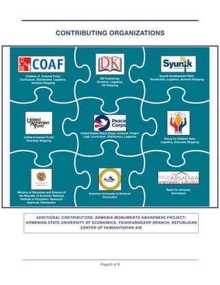 Page ! of !6 9
CONTRIBUTING ORGANIZATIONS
ADDITIONAL CONTRIBUTORS: ARMENIA MONUMENTS AWARENESS PROJECT;
ARMENIAN STATE UNIVERSITY OF ECONOMICS, YEGHEGNADZOR BRANCH; REPUBLICAN
CENTER OF HUMANITARIAN AID
DK Publishing:
Donation, Logistics,
US Shipping
Focus on Children Now:
Logistics, Overseas Shipping
Syunik Development NGO:
Distribution, Logistics, Armenia Shipping
United Armenian Fund:
Overseas Shipping
United States Peace Corps, Armenia: Project
Lead, Curriculum, Distribution, Logistics
Teach for Armenia:
CurriculumMinistry of Education and Science of
the Republic of Armenia / National
Institute of Education: Resource
Approval, Distribution
American University of Armenia:
Curriculum
Children of Armenia Fund:
Curriculum, Distribution, Logistics,
Armenia Shipping
 