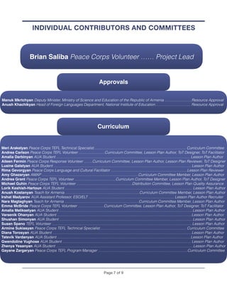 Page ! of !7 9
INDIVIDUAL CONTRIBUTORS AND COMMITTEES
Brian Saliba Peace Corps Volunteer …… Project Lead
Curriculum
Meri Arakelyan Peace Corps TEFL Technical Specialist……………………….……………………….………………. Curriculum Committee
Andrea Carlson Peace Corps TEFL Volunteer …………………Curriculum Committee, Lesson Plan Author, ToT Designer, ToT Facilitator
Amalia Darbinyan AUA Student ……………………………………………………………………………………………… Lesson Plan Author
Aileen Fermin Peace Corps Response Volunteer …….Curriculum Committee, Lesson Plan Author, Lesson Plan Reviewer, ToT Designer
Lusine Galstyan AUA Student ………………………………………………………………………………………………… Lesson Plan Author
Rima Gevorgyan Peace Corps Language and Cultural Facilitator ……………………………..………………………Lesson Plan Reviewer
Amy Ghazaryan AMAP ……………………………………………………………………Curriculum Committee Member, Lesson Plan Author
Andrea Grant Peace Corps TEFL Volunteer ……………………………Curriculum Committee Member, Lesson Plan Author, ToT Designer
Michael Guhin Peace Corps TEFL Volunteer ………………………………………Distribution Committee, Lesson Plan Quality Assurance
Lorik Keshish-Hartoun AUA Student …………………………………………………………………………………….…… Lesson Plan Author
Anush Kostanyan Teach for Armenia ……………………………………………………Curriculum Committee Member, Lesson Plan Author
Irshat Madyarov AUA Assistant Professor, ESO/ELT …………………………………………………………… Lesson Plan Author Recruiter
Nara Magtaghyan Teach for Armenia ……………………………………………………Curriculum Committee Member, Lesson Plan Author
Emma McBride Peace Corps TEFL Volunteer …………………Curriculum Committee, Lesson Plan Author, ToT Designer, ToT Facilitator
Amalia Meliksetyan AUA Student ………………………………………………………………………………………………Lesson Plan Author
Varsenik Ohanyan AUA Student ……………………………………………………………………………………………….Lesson Plan Author
Shushan Simonyan AUA Student ………………………………………………………………………………………………Lesson Plan Author
Susan Spano TEFL Volunteer ………………………………………………………………………………………………….. Lesson Plan Author
Armine Sukiasyan Peace Corps TEFL Technical Specialist……………………………………………………………. Curriculum Committee
Diana Torosyan AUA Student ………………………………………………………………………………………………..…Lesson Plan Author
Tatevik Vardanyan AUA Student ………………………………………………………………………………………………Lesson Plan Author
Gwendoline Vughose AUA Student ………………………………………………………………………………………….. Lesson Plan Author
Zhenya Yesanyan AUA Student …………………………………………………………………………………………………Lesson Plan Author
Gayane Zargaryan Peace Corps TEFL Program Manager ………………………………………………………..……..Curriculum Committee
Approvals
Manuk Mkrtchyan Deputy Minister, Ministry of Science and Education of the Republic of Armenia …………….……Resource Approval
Anush Khachikyan Head of Foreign Languages Department, National Institute of Education……………….………. Resource Approval
 