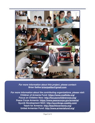 Page ! of !9 9
For more information about this project, please contact:
Brian Saliba brianjsaliba@gmail.com
For more information about the contributing organizations, please visit:
Children of Armenia Fund: https://www.coafkids.org/
Focus on Children Now: http://focusonchildrennow.org/
Peace Corps Armenia: https://www.peacecorps.gov/armenia/
Syunik Development NGO: http://syunikngo.weebly.com/
Teach for Armenia: http://teachforarmenia.org/
United Armenian Fund: http://www.armeniafund.org/
 